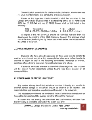 The OrEc shall sit en banc for the final oral examination. Absence of one
(1) OrEc member means a re-scheduling of the examination.
Copies of the approved thesis/dissertation shall be submitted to the
College of Graduate Studies office in the following forms: six (6) hard bound
(HB), two (2) CD-RW and two (2) CD-R. Copies shall be distributed to the
following:*
1 HB - Researcher
2 HB & 1CD-RW- CGS Dean’s Office

1 HB - Adviser
2 HB & 2 CD-R - Library

All copies of the HBs and CDs should be submitted not later than two
days before the meeting of the CGS Academic Council. The approval sheet
should be completely signed by those concerned before the acceptance in
the Office of the Dean.

J. APPLICATION FOR CLEARANCE

Students who have already graduated or those who wish to transfer to
another school must submit a duly accomplished clearance before he/she is
allowed to apply for any of the following documents: transcript of records,
certificate of good moral character, honorable dismissal and others.
Clearance forms are available at the Office of the Registrar. No student
will be issued his/her credentials unless he/she has been cleared of all
accountabilities.

K. WITHDRAWAL FROM THE UNIVERSITY

Any student wishing to officially withdraw from the University and transfer to
another school college or university should be cleared of all liabilities and
responsibilities (administrative, academic and financial) in the University.
The necessary documents for withdrawal such as clearance and request for
honorable dismissal could be availed from the Office of the Registrar.
A student who has already paid the school fees but intends to withdraw from
the University is entitled to a refund of the tuition fees only.

DMMMSU-College of Graduate Studies Agoo Center
… creating possibilities|

51

 