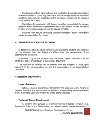 Credits earned from other schools and credited to the enrolled curriculum
shall be included in computing the Grade Point Average within the allowable
residency period and as prescribed in the curriculum inclusive of the required
study load of each term.
Candidates for graduation with honors must have completed the degree
program within the minimum prescribed period inclusive of his/her residency
in other universities, irrespective of the course enrolled.
Students with failure (including validation)/dropped and/or incomplete
marks are disqualified for honors.

M. DIPLOMA/TRANSCRIPT OF RECORDS

A diploma fee shall be charged from each graduating student. The diploma
can be claimed from the Registrar’s Office after the presentation of an
accomplished clearance.
A second copy of the diploma may be issued upon presentation of an
affidavit of lost or presentation of the unclear document.
The transcript of records can be claimed from the Registrar’s Office upon
payment of the corresponding fee and the presentation of an accomplished
clearance.

N. GENERAL PROVISIONS

Leave of Absence
When a student discontinues temporarily the graduate work, he/she is
required to submit a written request for a leave of absence duly recommended by
the GPC and the Dean and filed in the Office of the Registrar.

Technical Course Requirement
A student who pursues a technically-oriented degree program (e.g.
Agricultural Science and Technology), and whose highest degree earned is not

DMMMSU-College of Graduate Studies Agoo Center
… creating possibilities|

53

 