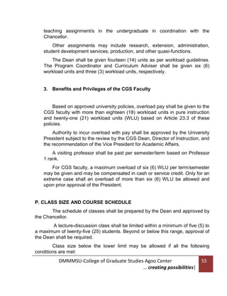 teaching assignment/s in the undergraduate in coordination with the
Chancellor.
Other assignments may include research, extension, administration,
student development services, production, and other quasi-functions.
The Dean shall be given fourteen (14) units as per workload guidelines.
The Program Coordinator and Curriculum Adviser shall be given six (6)
workload units and three (3) workload units, respectively.

3. Benefits and Privileges of the CGS Faculty

Based on approved university policies, overload pay shall be given to the
CGS faculty with more than eighteen (18) workload units in pure instruction
and twenty-one (21) workload units (WLU) based on Article 23.3 of these
policies.
Authority to incur overload with pay shall be approved by the University
President subject to the review by the CGS Dean, Director of Instruction, and
the recommendation of the Vice President for Academic Affairs.
A visiting professor shall be paid per semester/term based on Professor
1 rank.
For CGS faculty, a maximum overload of six (6) WLU per term/semester
may be given and may be compensated in cash or service credit. Only for an
extreme case shall an overload of more than six (6) WLU be allowed and
upon prior approval of the President.

P. CLASS SIZE AND COURSE SCHEDULE
The schedule of classes shall be prepared by the Dean and approved by
the Chancellor.
A lecture-discussion class shall be limited within a minimum of five (5) to
a maximum of twenty-five (25) students. Beyond or below this range, approval of
the Dean shall be required.
Class size below the lower limit may be allowed if all the following
conditions are met:

DMMMSU-College of Graduate Studies Agoo Center
… creating possibilities|

55

 