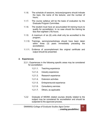 1.1.6.

The schedule of sessions, lectures/programs should indicate
the topic, the name of the lecturer, and the number of
hours;

1.1.7.

The course syllabus will be the basis of evaluation by the
Graduate Program Committee.

1.1.8.

The student must have an accumulated 54 training hours to
qualify for accreditation. In no case should the training be
less than eighteen (18) hours;

1.1.9.

A maximum of six (6) units shall only be accredited to the
program;

1.1.10.

Trainings, seminars/workshops should have been taken
within three (3) years immediately preceding the
accreditation;

1.1.11.

Evidence of accomplishment like original certificate and
output should be presented.

2. Experiences
2.2.1. Experiences in the following specific areas may be considered
for accreditation:
1.2.1.1.
1.2.1.2.

Industry experience

1.2.1.3.

Research experience

1.2.1.4.

Extension activities

1.2.1.5.

Entrepreneurial experience

1.2.1.6.

Consultancy services

1.2.1.7.

1.2.2

Teaching experience

Others, as applicable

Graduate of MS/MA related courses directly related to the
subject may be considered for accreditation and should be
subjected to the approved process.

DMMMSU-College of Graduate Studies Agoo Center
… creating possibilities|

58

 