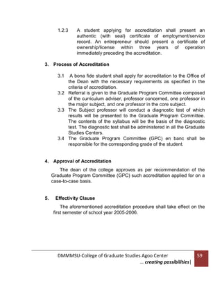 1.2.3

A student applying for accreditation shall present an
authentic (with seal) certificate of employment/service
record. An entrepreneur should present a certificate of
ownership/license within three years of operation
immediately preceding the accreditation.

3. Process of Accreditation
3.1

A bona fide student shall apply for accreditation to the Office of
the Dean with the necessary requirements as specified in the
criteria of accreditation.
3.2 Referral is given to the Graduate Program Committee composed
of the curriculum adviser, professor concerned, one professor in
the major subject, and one professor in the core subject.
3.3 The Subject professor will conduct a diagnostic test of which
results will be presented to the Graduate Program Committee.
The contents of the syllabus will be the basis of the diagnostic
test. The diagnostic test shall be administered in all the Graduate
Studies Centers.
3.4 The Graduate Program Committee (GPC) en banc shall be
responsible for the corresponding grade of the student.

4. Approval of Accreditation
The dean of the college approves as per recommendation of the
Graduate Program Committee (GPC) such accreditation applied for on a
case-to-case basis.

5.

Effectivity Clause
The aforementioned accreditation procedure shall take effect on the
first semester of school year 2005-2006.

DMMMSU-College of Graduate Studies Agoo Center
… creating possibilities|

59

 