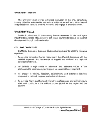 UNIVERSITY MISSION

The University shall provide advanced instruction in the arts, agriculture,
forestry, fisheries, engineering, and natural sciences as well as in technological
and professional fields; to promote research, and engage in extension works.

UNIVERSITY GOALS
DMMMSU shall lead in transforming human resources in the rural agroindustrial based areas into productive, self-reliant countryside leaders for regional
development through quality education.

COLLEGE OBJECTIVES
DMMMSU-College of Graduate Studies shall endeavor to fulfill the following
objectives:
1. To develop competent human resources in the different disciplines with the
needed expertise and leadership to support the national and regional
development thrusts.
2. To develop a high sense of patriotism and desirable values in the
professional to become a dynamic agent for sustainable development.
3. To engage in training, research, development, and extension activities
congruent to national, regional, and university thrusts.
4. To develop highly-qualified and innovative professionals and entrepreneurs
who shall contribute in the socio-economic growth of the region and the
country.

DMMMSU-College of Graduate Studies Agoo Center
… creating possibilities|

6

 