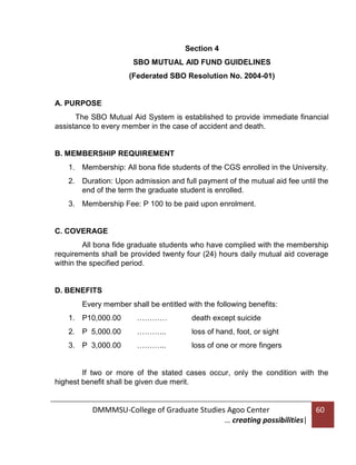 Section 4
SBO MUTUAL AID FUND GUIDELINES
(Federated SBO Resolution No. 2004-01)

A. PURPOSE
The SBO Mutual Aid System is established to provide immediate financial
assistance to every member in the case of accident and death.

B. MEMBERSHIP REQUIREMENT
1. Membership: All bona fide students of the CGS enrolled in the University.
2. Duration: Upon admission and full payment of the mutual aid fee until the
end of the term the graduate student is enrolled.
3. Membership Fee: P 100 to be paid upon enrolment.

C. COVERAGE
All bona fide graduate students who have complied with the membership
requirements shall be provided twenty four (24) hours daily mutual aid coverage
within the specified period.

D. BENEFITS
Every member shall be entitled with the following benefits:
1. P10,000.00

…………

death except suicide

2. P 5,000.00

………...

loss of hand, foot, or sight

3. P 3,000.00

………...

loss of one or more fingers

If two or more of the stated cases occur, only the condition with the
highest benefit shall be given due merit.

DMMMSU-College of Graduate Studies Agoo Center
… creating possibilities|

60

 