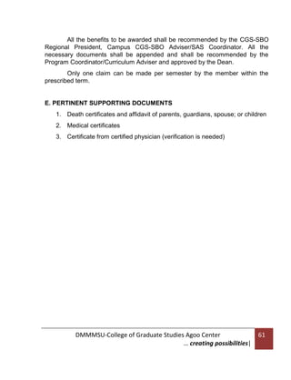 All the benefits to be awarded shall be recommended by the CGS-SBO
Regional President, Campus CGS-SBO Adviser/SAS Coordinator. All the
necessary documents shall be appended and shall be recommended by the
Program Coordinator/Curriculum Adviser and approved by the Dean.
Only one claim can be made per semester by the member within the
prescribed term.

E. PERTINENT SUPPORTING DOCUMENTS
1. Death certificates and affidavit of parents, guardians, spouse; or children
2. Medical certificates
3. Certificate from certified physician (verification is needed)

DMMMSU-College of Graduate Studies Agoo Center
… creating possibilities|

61

 