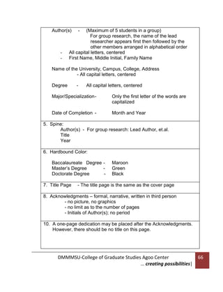 Author(s)

-

-

(Maximum of 5 students in a group)
For group research, the name of the lead
researcher appears first then followed by the
other members arranged in alphabetical order
All capital letters, centered
First Name, Middle Initial, Family Name

Name of the University, Campus, College, Address
- All capital letters, centered
Degree

-

All capital letters, centered

Major/Specialization -

Only the first letter of the words are
capitalized

Date of Completion -

Month and Year

5. Spine:
Author(s) - For group research: Lead Author, et.al.
Title
Year
6. Hardbound Color:
Baccalaureate Degree Master’s Degree
Doctorate Degree
7. Title Page

Maroon
Green
Black

- The title page is the same as the cover page

8. Acknowledgments – formal, narrative, written in third person
- no picture, no graphics
- no limit as to the number of pages
- Initials of Author(s); no period
10. A one-page dedication may be placed after the Acknowledgments.
However, there should be no title on this page.

DMMMSU-College of Graduate Studies Agoo Center
… creating possibilities|

66

 