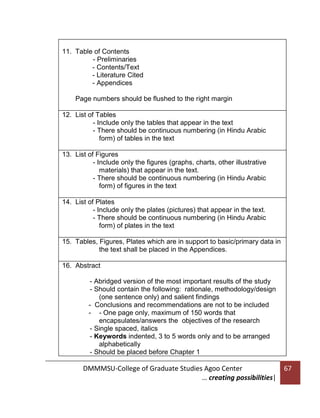 11. Table of Contents
- Preliminaries
- Contents/Text
- Literature Cited
- Appendices
-

Page numbers should be flushed to the right margin
12. List of Tables
- Include only the tables that appear in the text
- There should be continuous numbering (in Hindu Arabic
form) of tables in the text
13. List of Figures
- Include only the figures (graphs, charts, other illustrative
materials) that appear in the text.
- There should be continuous numbering (in Hindu Arabic
form) of figures in the text
14. List of Plates
- Include only the plates (pictures) that appear in the text.
- There should be continuous numbering (in Hindu Arabic
form) of plates in the text
15. Tables, Figures, Plates which are in support to basic/primary data in
the text shall be placed in the Appendices.
16. Abstract
- Abridged version of the most important results of the study
- Should contain the following: rationale, methodology/design
(one sentence only) and salient findings
- Conclusions and recommendations are not to be included
- - One page only, maximum of 150 words that
encapsulates/answers the objectives of the research
- Single spaced, italics
- Keywords indented, 3 to 5 words only and to be arranged
alphabetically
- Should be placed before Chapter 1

DMMMSU-College of Graduate Studies Agoo Center
… creating possibilities|

67

 