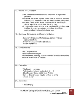 17. Results and Discussion
- The presentation shall follow the statement of objectives/
problems
- Introduce the tables, figures, plates first; as much as possible,
these are not supposed to be placed in between paragraphs
- In case of long tables where cut is inevitable, the first part
should always be longer than the other part
- If the remaining part of a cut table consists of 2 to 3 lines only,
the font size may be reduced (up to font size 10) to
accommodate the table in just one page
18. Summary, Conclusions, and Recommendations
- Summary: Problems, Methodology, Salient Findings
(paragraph form)
- Conclusions: Answers the objectives
- Recommendations
19. Literature Cited
- No Categorization
- Alphabetically arranged
- For electronic sources, include date and time of downloading
th
- Follow APA format (6 edition)

20. Pagination
-

Title Page:
no page
Preliminaries: bottom, center, (i, ii, iii, . . .)
Other Pages: Upper right (Hindu Arabic)
Start of Chapter: page may be omitted or at the
bottom, center
21. Appendices
- By Category

DMMMSU-College of Graduate Studies Agoo Center
… creating possibilities|

68

 
