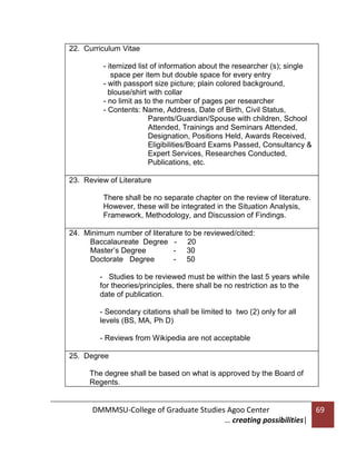 22. Curriculum Vitae
- itemized list of information about the researcher (s); single
space per item but double space for every entry
- with passport size picture; plain colored background,
blouse/shirt with collar
- no limit as to the number of pages per researcher
- Contents: Name, Address, Date of Birth, Civil Status,
Parents/Guardian/Spouse with children, School
Attended, Trainings and Seminars Attended,
Designation, Positions Held, Awards Received,
Eligibilities/Board Exams Passed, Consultancy &
Expert Services, Researches Conducted,
Publications, etc.
23. Review of Literature
There shall be no separate chapter on the review of literature.
However, these will be integrated in the Situation Analysis,
Framework, Methodology, and Discussion of Findings.
24. Minimum number of literature to be reviewed/cited:
Baccalaureate Degree - 20
Master’s Degree
- 30
Doctorate Degree
- 50
- Studies to be reviewed must be within the last 5 years while
for theories/principles, there shall be no restriction as to the
date of publication.
- Secondary citations shall be limited to two (2) only for all
levels (BS, MA, Ph D)
- Reviews from Wikipedia are not acceptable
25. Degree
The degree shall be based on what is approved by the Board of
Regents.

DMMMSU-College of Graduate Studies Agoo Center
… creating possibilities|

69

 