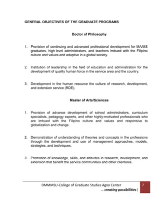 GENERAL OBJECTIVES OF THE GRADUATE PROGRAMS

Doctor of Philosophy

1. Provision of continuing and advanced professional development for MA/MS
graduates, high-level administrators, and teachers imbued with the Filipino
culture and values and adaptive in a global society.

2. Institution of leadership in the field of education and administration for the
development of quality human force in the service area and the country.

3. Development in the human resource the culture of research, development,
and extension service (RDE).

Master of Arts/Sciences

1. Provision of advance development of school administrators, curriculum
specialists, pedagogy experts, and other highly-motivated professionals who
are imbued with the Filipino culture and values and responsive to
globalization and change.

2. Demonstration of understanding of theories and concepts in the professions
through the development and use of management approaches, models,
strategies, and techniques.

3. Promotion of knowledge, skills, and attitudes in research, development, and
extension that benefit the service communities and other clienteles.

DMMMSU-College of Graduate Studies Agoo Center
… creating possibilities|

7

 
