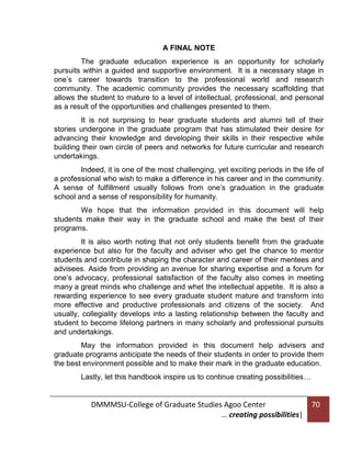 A FINAL NOTE
The graduate education experience is an opportunity for scholarly
pursuits within a guided and supportive environment. It is a necessary stage in
one’s career towards transition to the professional world and research
community. The academic community provides the necessary scaffolding that
allows the student to mature to a level of intellectual, professional, and personal
as a result of the opportunities and challenges presented to them.
It is not surprising to hear graduate students and alumni tell of their
stories undergone in the graduate program that has stimulated their desire for
advancing their knowledge and developing their skills in their respective while
building their own circle of peers and networks for future curricular and research
undertakings.
Indeed, it is one of the most challenging, yet exciting periods in the life of
a professional who wish to make a difference in his career and in the community.
A sense of fulfillment usually follows from one’s graduation in the graduate
school and a sense of responsibility for humanity.
We hope that the information provided in this document will help
students make their way in the graduate school and make the best of their
programs.
It is also worth noting that not only students benefit from the graduate
experience but also for the faculty and adviser who get the chance to mentor
students and contribute in shaping the character and career of their mentees and
advisees. Aside from providing an avenue for sharing expertise and a forum for
one’s advocacy, professional satisfaction of the faculty also comes in meeting
many a great minds who challenge and whet the intellectual appetite. It is also a
rewarding experience to see every graduate student mature and transform into
more effective and productive professionals and citizens of the society. And
usually, collegiality develops into a lasting relationship between the faculty and
student to become lifelong partners in many scholarly and professional pursuits
and undertakings.
May the information provided in this document help advisers and
graduate programs anticipate the needs of their students in order to provide them
the best environment possible and to make their mark in the graduate education.
Lastly, let this handbook inspire us to continue creating possibilities…

DMMMSU-College of Graduate Studies Agoo Center
… creating possibilities|

70

 