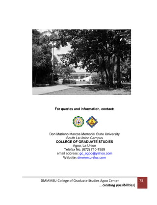For queries and information, contact:

Don Mariano Marcos Memorial State University
South La Union Campus
COLLEGE OF GRADUATE STUDIES
Agoo, La Union
Telefax No. (072) 710-7959
email address: gc_agoo@yahoo.com

Website: dmmmsu-sluc.com

DMMMSU-College of Graduate Studies Agoo Center
… creating possibilities|

73

 