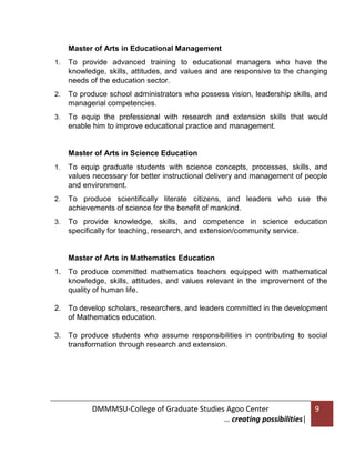Master of Arts in Educational Management
1.

To provide advanced training to educational managers who have the
knowledge, skills, attitudes, and values and are responsive to the changing
needs of the education sector.

2.

To produce school administrators who possess vision, leadership skills, and
managerial competencies.

3.

To equip the professional with research and extension skills that would
enable him to improve educational practice and management.

Master of Arts in Science Education
1.

To equip graduate students with science concepts, processes, skills, and
values necessary for better instructional delivery and management of people
and environment.

2.

To produce scientifically literate citizens, and leaders who use the
achievements of science for the benefit of mankind.

3.

To provide knowledge, skills, and competence in science education
specifically for teaching, research, and extension/community service.

Master of Arts in Mathematics Education
1. To produce committed mathematics teachers equipped with mathematical
knowledge, skills, attitudes, and values relevant in the improvement of the
quality of human life.
2. To develop scholars, researchers, and leaders committed in the development
of Mathematics education.
3. To produce students who assume responsibilities in contributing to social
transformation through research and extension.

DMMMSU-College of Graduate Studies Agoo Center
… creating possibilities|

9

 