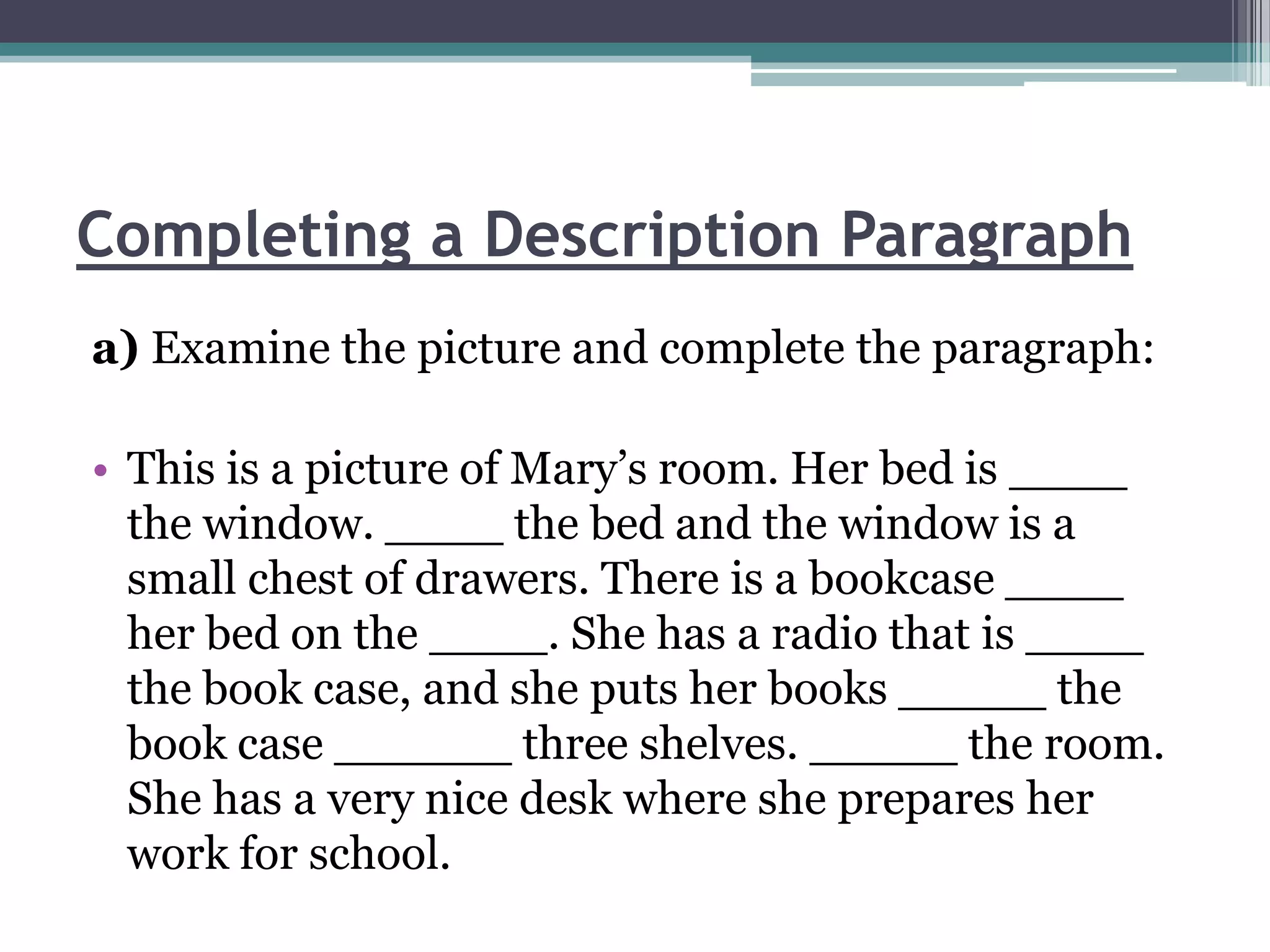 Completing a Description Paragraph
a) Examine the picture and complete the paragraph:

• This is a picture of Mary’s room. Her bed is ____
  the window. ____ the bed and the window is a
  small chest of drawers. There is a bookcase ____
  her bed on the ____. She has a radio that is ____
  the book case, and she puts her books _____ the
  book case ______ three shelves. _____ the room.
  She has a very nice desk where she prepares her
  work for school.
 