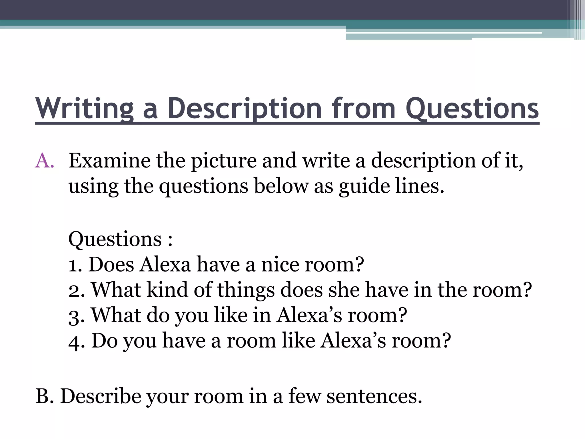 Writing a Description from Questions
A. Examine the picture and write a description of it,
   using the questions below as guide lines.

   Questions :
   1. Does Alexa have a nice room?
   2. What kind of things does she have in the room?
   3. What do you like in Alexa’s room?
   4. Do you have a room like Alexa’s room?

B. Describe your room in a few sentences.
 