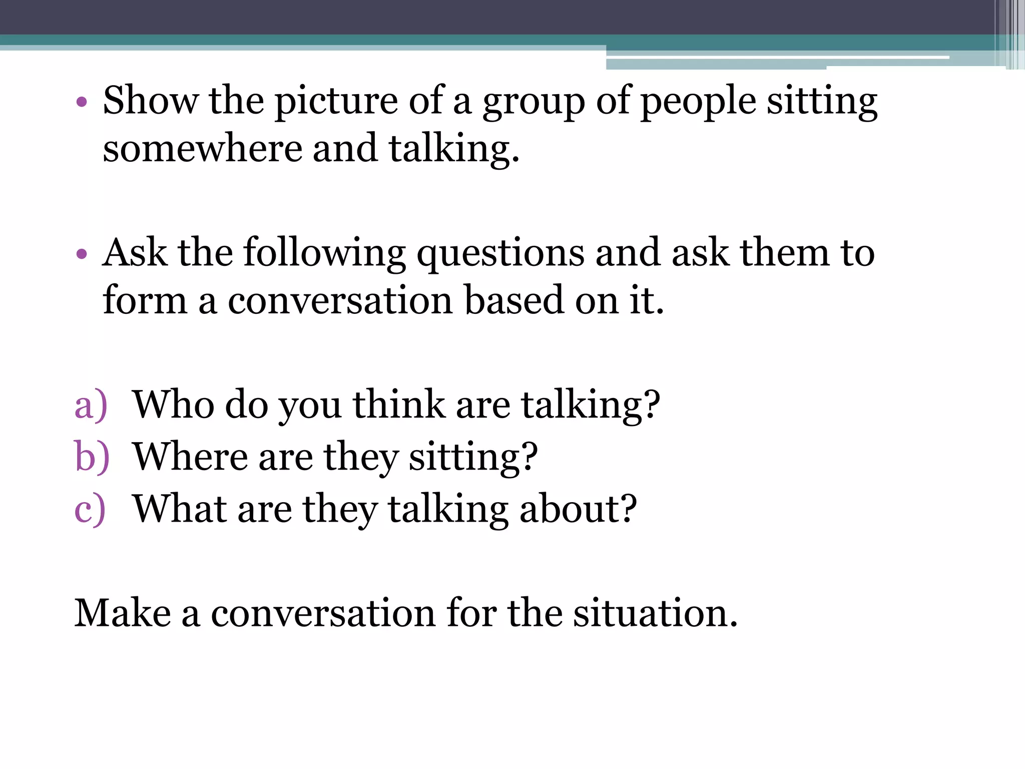 • Show the picture of a group of people sitting
  somewhere and talking.

• Ask the following questions and ask them to
  form a conversation based on it.

a) Who do you think are talking?
b) Where are they sitting?
c) What are they talking about?

Make a conversation for the situation.
 