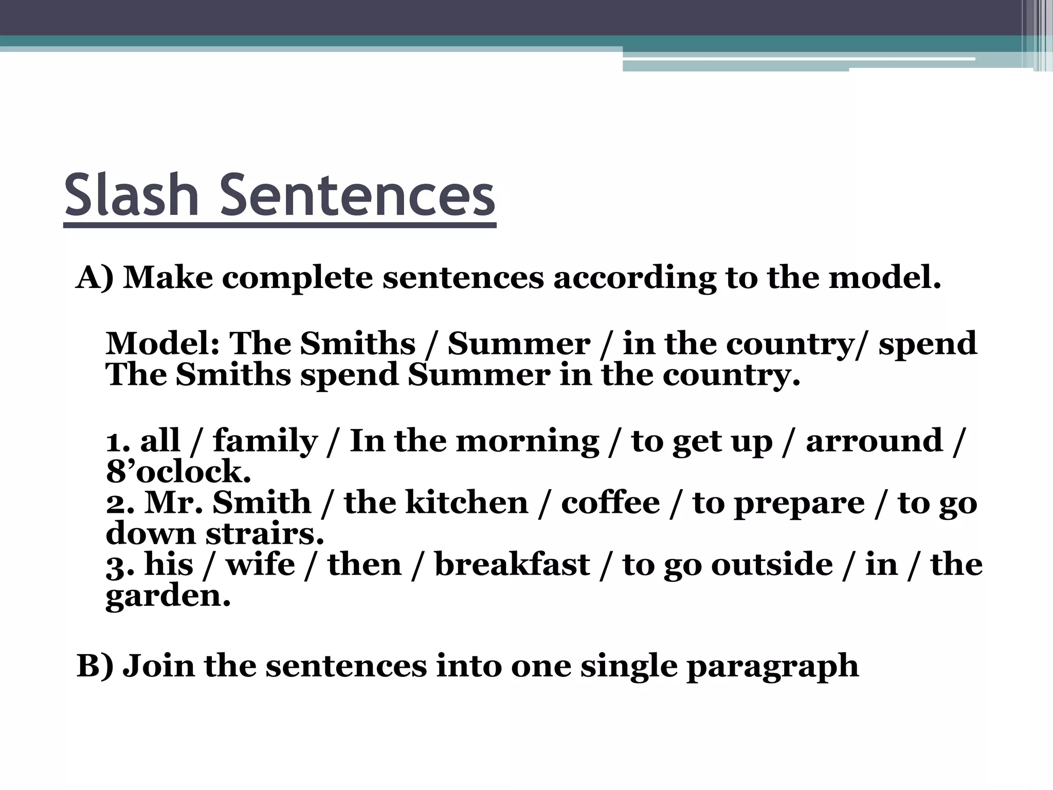 Slash Sentences
A) Make complete sentences according to the model.

 Model: The Smiths / Summer / in the country/ spend
 The Smiths spend Summer in the country.

 1. all / family / In the morning / to get up / arround /
 8’oclock.
 2. Mr. Smith / the kitchen / coffee / to prepare / to go
 down strairs.
 3. his / wife / then / breakfast / to go outside / in / the
 garden.

B) Join the sentences into one single paragraph
 
