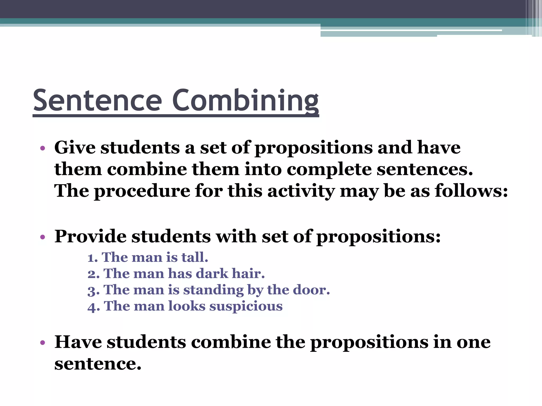 Sentence Combining
• Give students a set of propositions and have
  them combine them into complete sentences.
  The procedure for this activity may be as follows:

• Provide students with set of propositions:
     1. The man is tall.
     2. The man has dark hair.
     3. The man is standing by the door.
     4. The man looks suspicious

• Have students combine the propositions in one
  sentence.
 