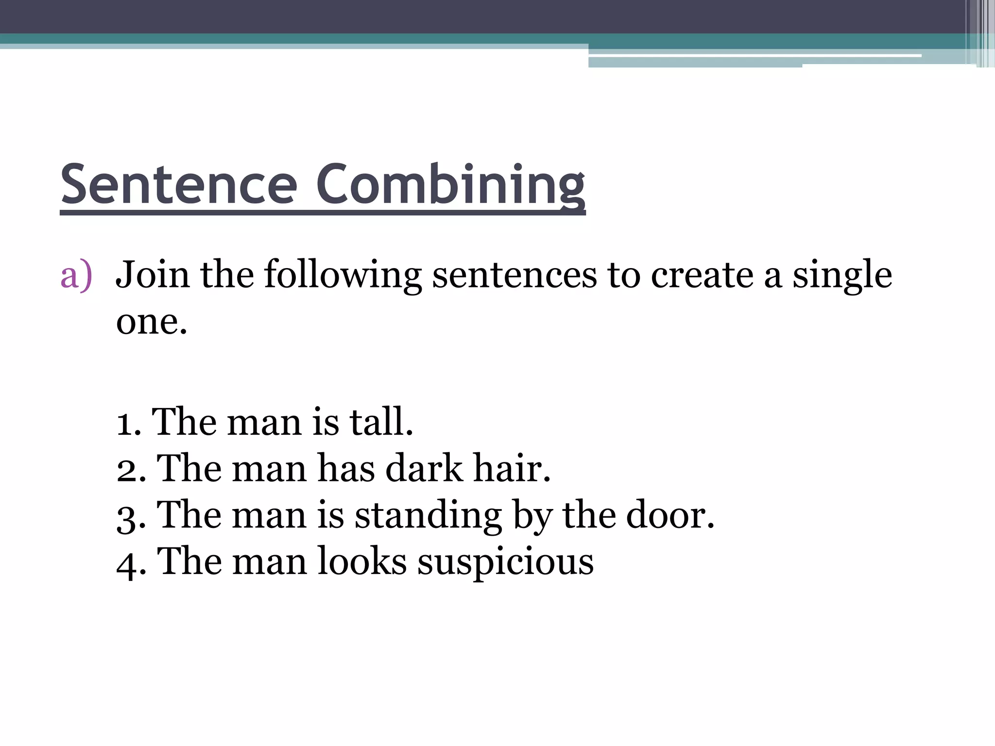 Sentence Combining
a) Join the following sentences to create a single
   one.

   1. The man is tall.
   2. The man has dark hair.
   3. The man is standing by the door.
   4. The man looks suspicious
 
