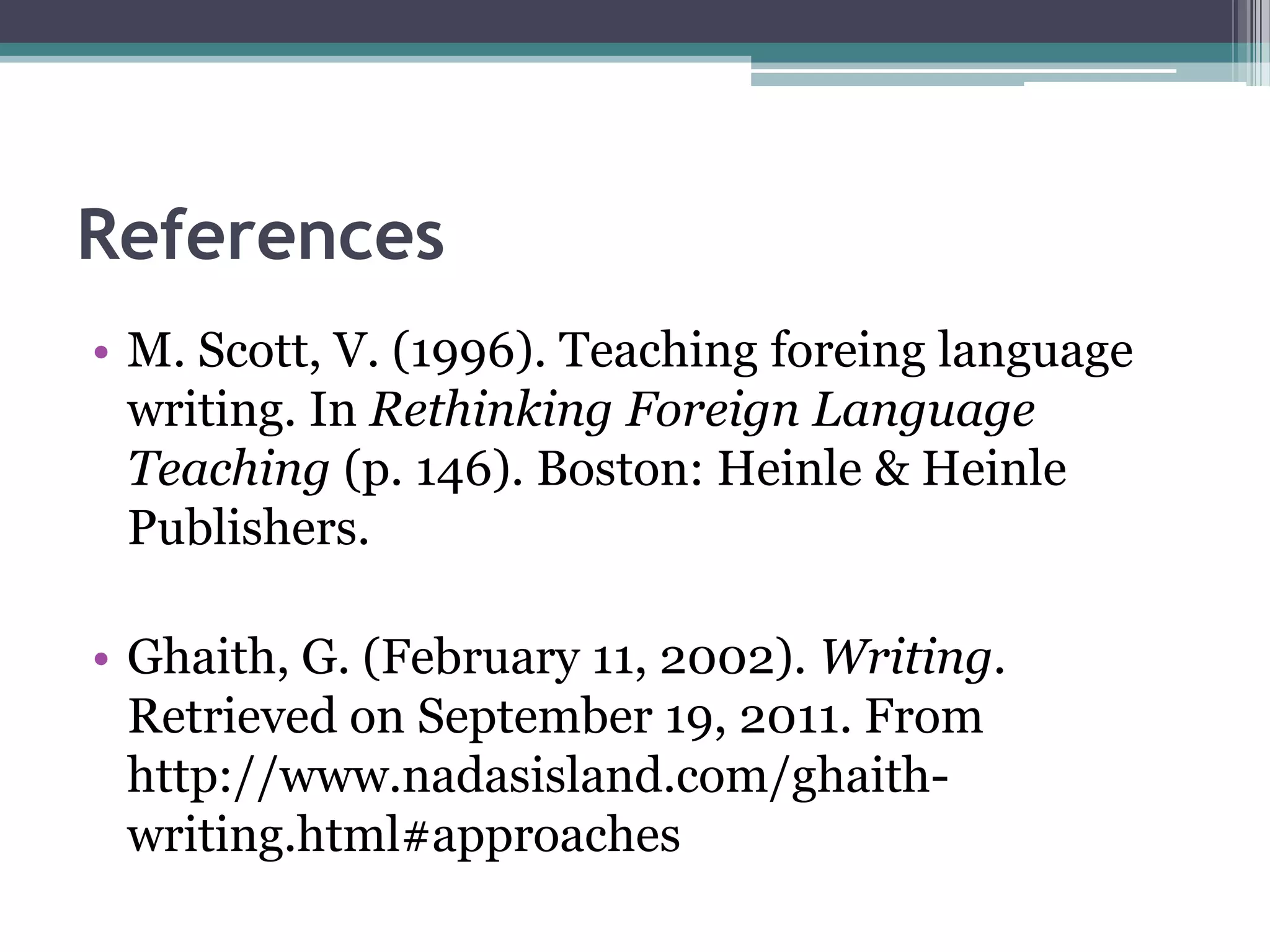 References
• M. Scott, V. (1996). Teaching foreing language
  writing. In Rethinking Foreign Language
  Teaching (p. 146). Boston: Heinle & Heinle
  Publishers.

• Ghaith, G. (February 11, 2002). Writing.
  Retrieved on September 19, 2011. From
  http://www.nadasisland.com/ghaith-
  writing.html#approaches
 