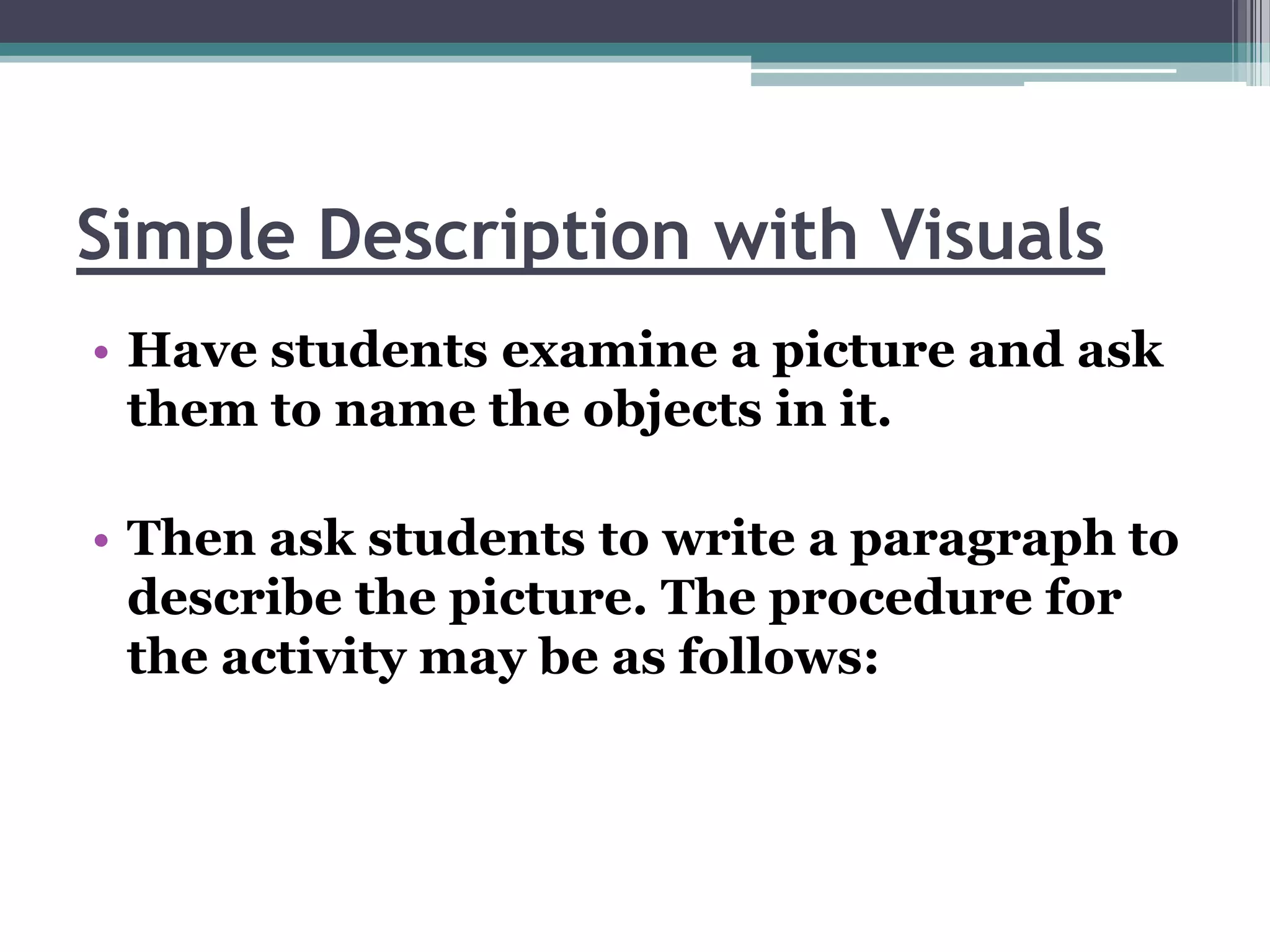 Simple Description with Visuals
• Have students examine a picture and ask
  them to name the objects in it.

• Then ask students to write a paragraph to
  describe the picture. The procedure for
  the activity may be as follows:
 