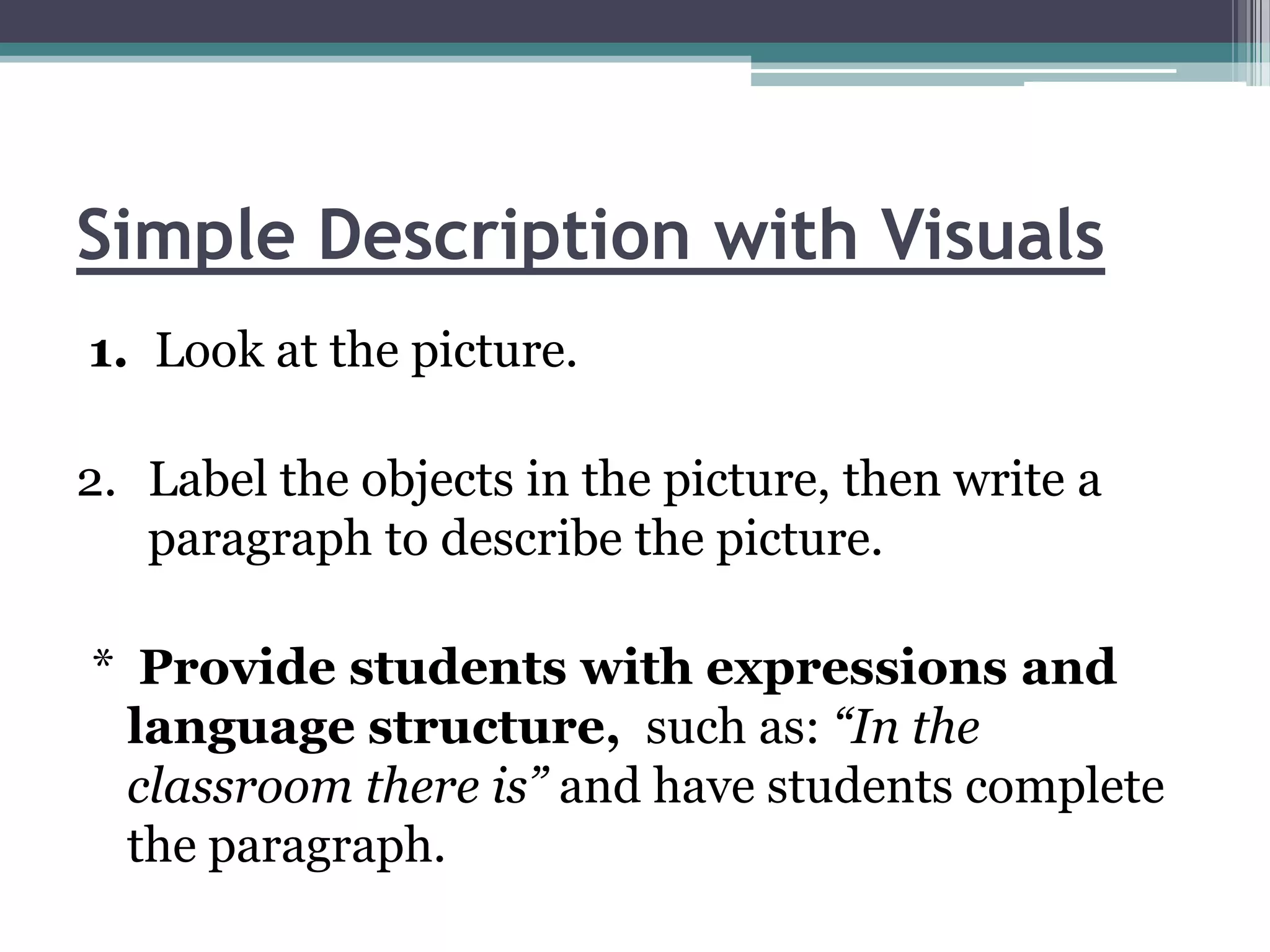 Simple Description with Visuals
1. Look at the picture.

2. Label the objects in the picture, then write a
   paragraph to describe the picture.

* Provide students with expressions and
  language structure, such as: “In the
  classroom there is” and have students complete
  the paragraph.
 