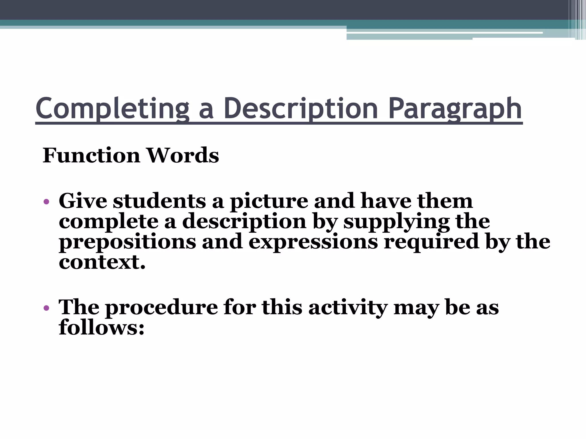 Completing a Description Paragraph
Function Words

• Give students a picture and have them
  complete a description by supplying the
  prepositions and expressions required by the
  context.

• The procedure for this activity may be as
  follows:
 