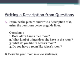 Writing a Description from Questions
A. Examine the picture and write a description of it,
   using the questions below as guide lines.

   Questions :
   1. Does Alexa have a nice room?
   2. What kind of things does she have in the room?
   3. What do you like in Alexa’s room?
   4. Do you have a room like Alexa’s room?

B. Describe your room in a few sentences.
 