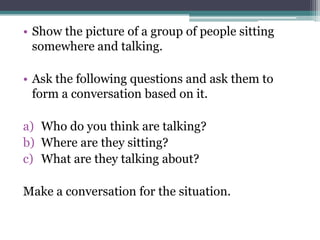 • Show the picture of a group of people sitting
  somewhere and talking.

• Ask the following questions and ask them to
  form a conversation based on it.

a) Who do you think are talking?
b) Where are they sitting?
c) What are they talking about?

Make a conversation for the situation.
 