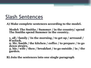 Slash Sentences
A) Make complete sentences according to the model.

 Model: The Smiths / Summer / in the country/ spend
 The Smiths spend Summer in the country.

 1. all / family / In the morning / to get up / arround /
 8’oclock.
 2. Mr. Smith / the kitchen / coffee / to prepare / to go
 down strairs.
 3. his / wife / then / breakfast / to go outside / in / the
 garden.

B) Join the sentences into one single paragraph
 