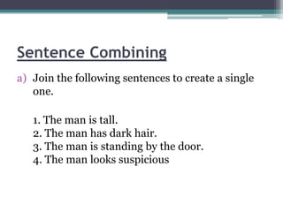 Sentence Combining
a) Join the following sentences to create a single
   one.

   1. The man is tall.
   2. The man has dark hair.
   3. The man is standing by the door.
   4. The man looks suspicious
 