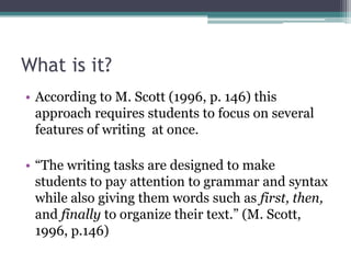 What is it?
• According to M. Scott (1996, p. 146) this
  approach requires students to focus on several
  features of writing at once.

• “The writing tasks are designed to make
  students to pay attention to grammar and syntax
  while also giving them words such as first, then,
  and finally to organize their text.” (M. Scott,
  1996, p.146)
 