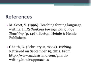 References
• M. Scott, V. (1996). Teaching foreing language
  writing. In Rethinking Foreign Language
  Teaching (p. 146). Boston: Heinle & Heinle
  Publishers.

• Ghaith, G. (February 11, 2002). Writing.
  Retrieved on September 19, 2011. From
  http://www.nadasisland.com/ghaith-
  writing.html#approaches
 