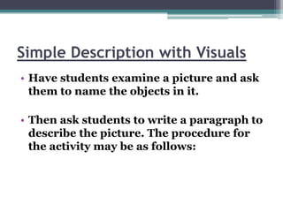 Simple Description with Visuals
• Have students examine a picture and ask
  them to name the objects in it.

• Then ask students to write a paragraph to
  describe the picture. The procedure for
  the activity may be as follows:
 