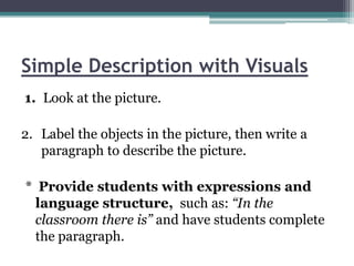 Simple Description with Visuals
1. Look at the picture.

2. Label the objects in the picture, then write a
   paragraph to describe the picture.

* Provide students with expressions and
  language structure, such as: “In the
  classroom there is” and have students complete
  the paragraph.
 