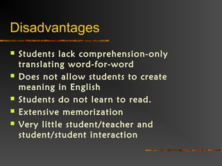 Disadvantages
 Students lack comprehension-only
translating word-for-word
 Does not allow students to create
meaning in English
 Students do not learn to read.
 Extensive memorization
 Very little student/teacher and
student/student interaction
 