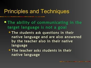 Principles and Techniques
 The ability of communicating in the
target language is not a goal
 The students ask questions in their
native language and are also answered
by the teacher also in their native
language
 The teacher asks students in their
native language
 