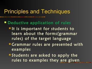 Principles and Techniques
 Deductive application of rules
 It is important for students to
learn about the forms(grammar
rules) of the target language
 Grammar rules are presented with
examples
 Students are asked to apply the
rules to examples they are given
 