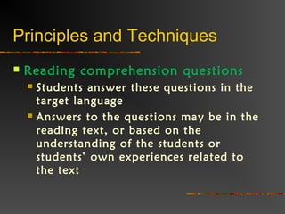 Principles and Techniques
 Reading comprehension questions
 Students answer these questions in the
target language
 Answers to the questions may be in the
reading text, or based on the
understanding of the students or
students’ own experiences related to
the text
 