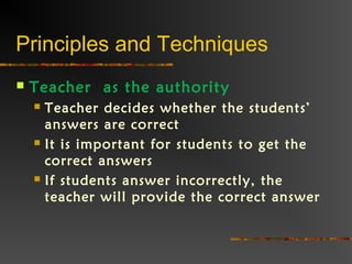 Principles and Techniques
 Teacher as the authority
 Teacher decides whether the students’
answers are correct
 It is important for students to get the
correct answers
 If students answer incorrectly, the
teacher will provide the correct answer
 