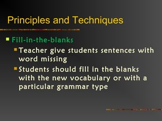 Principles and Techniques
 Fill-in-the-blanks
 Teacher give students sentences with
word missing
 Students should fill in the blanks
with the new vocabulary or with a
particular grammar type
 
