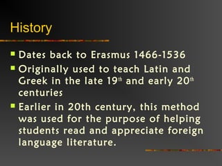 History
 Dates back to Erasmus 1466-1536
 Originally used to teach Latin and
Greek in the late 19th
and early 20th
centuries
 Earlier in 20th century, this method
was used for the purpose of helping
students read and appreciate foreign
language literature.
 