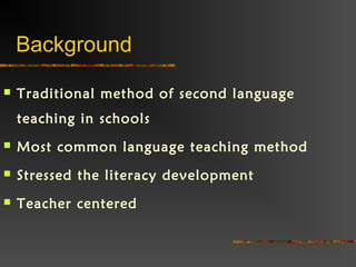 Background
 Traditional method of second language
teaching in schools
 Most common language teaching method
 Stressed the literacy development
 Teacher centered
 