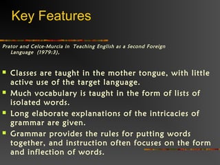 Prator and Celce-Murcia in Teaching English as a Second Foreign
Language (1979:3), 
 Classes are taught in the mother tongue, with little
active use of the target language.  
 Much vocabulary is taught in the form of lists of
isolated words. 
 Long elaborate explanations of the intricacies of
grammar are given.  
 Grammar provides the rules for putting words
together, and instruction often focuses on the form
and inflection of words.  
Key Features
 