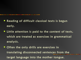  Reading of difficult classical texts is begun
early. 
 Little attention is paid to the content of texts,
which are treated as exercises in grammatical
analysis.  
 Often the only drills are exercises in
translating disconnected sentences from the
target language into the mother tongue.  
 
