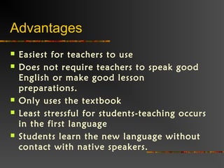 Advantages
 Easiest for teachers to use
 Does not require teachers to speak good
English or make good lesson
preparations.
 Only uses the textbook
 Least stressful for students-teaching occurs
in the first language
 Students learn the new language without
contact with native speakers.
 