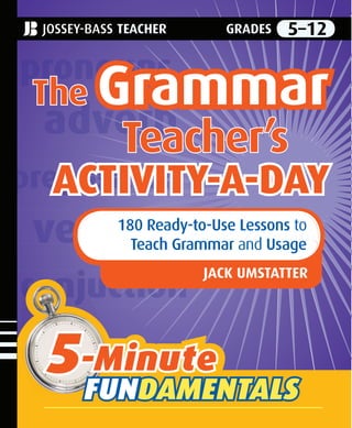 The Grammar Teacher’s Activity-a-Day is a must-
have resource that features 180 practical, ready-to-
use grammar, usage, and mechanics lessons and a
wealth of instructive and fun-ﬁlled activities—one
for each day of the school year. The daily activi-
ties give students (grades 5-12) the conﬁdence
they need to become capable writers by acquiring,
improving, and expanding their grammar skills.
Written by veteran educator and best-selling
author Jack Umstatter, this handy book will help
classroom teachers and homeschoolers familiarize
their students with the type of grammar-related
content found on standardized local, state, nation-
al, and college admissions tests. The book is ﬁlled
with ready-to-use comprehensive and authoritative
activities that can be used as sponge activities,
extra homework, or regular daily lessons. In addi-
tion, all the reproducible lessons are designed to
be non-intimidating for students, and the author
has included helpful tips on how to best use each
speciﬁc topic or lesson in the classroom.
The Grammar Teacher’s Activity-a-Day contains
• 26 lessons and activities that cover the eight
parts of speech
• 114 lessons and activities that shed light on
the parts of a sentence, prepositional phrases,
verbal phrases, clauses, and sentences by
construction and purpose; agreement; tense;
regular and irregular verbs; voice; and the
nominative, objective, and possessive cases
• 30 lessons and activities that focus on essential
elements of effective writing, including punc-
tuation, capitalization, and spelling
• 10 lessons and activities that encourage
students to display their knowledge of the
topics covered in the book
The book’s enjoyable lessons and activities will
help your students improve their grammatical skills
and become self-assured and willing writers.
“Jack Umstatter’s The Grammar Teacher’s
Activity-a-Day is a powerful grammar resource
for classroom teachers. Loaded with clear,
concise deﬁnitions, examples, and practice
activities, this is a valuable tool for all teachers,
not just those who teach writing.”
—Tina S. Kiracofe, curriculum supervisor,
Augusta County Schools, Virginia
$19.95 U.S. | $23.95 Canada
www.josseybass.com
EDUCATION
Cover design by Michael Cook
Photo
by
John
Borland
The
The Grammar
Grammar
Teacher’s
Teacher’s
ACTIVITY-A-DAY
ACTIVITY-A-DAY
180 Ready-to-Use Lessons to
Teach Grammar and Usage
JACK UMSTATTER
5-Minute
FUNDAMENTALS
5
5-Minute
-Minute
FUN
FUNDAMENTALS
DAMENTALS
JOSSEY-BASS TEACHER GRADES 5–12
JACK UMSTATTER, M.A., taught English for more than 30 years at both the middle school and
high school levels. Selected Teacher of the Year several times, he is the best-selling author of
numerous books, including 201 Ready-to-Use Word Games for the English Classroom, Brain
Games!, Grammar Grabbers!, and Got Grammar?, all published by Jossey-Bass. Umstatter is a
professional development workshop leader, training teachers and students across the nation on
reading, writing, and poetry strategies.
The Grammar Teacher’s Activity-a-Day
180 Ready-to-Use Lessons to Teach Grammar and Usage, Grades 5-12
JOSSEY-BASS TEACHER With Easy-to-Copy, Lay-Flat Pages
Easy-
to-Copy
Pages
The
Grammar
Teacher’s
Activity-a-Day
GRADES
5–12
5
5-Minute
-Minute
FUN
FUNDAMENTALS
DAMENTALS
UMSTATTER
TEACHER
 