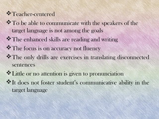  Teacher-centered
 To be able to communicate with the speakers of the
  target language is not among the goals
 The enhanced skills are reading and writing
 The focus is on accuracy not fluency
 The only drills are exercises in translating disconnected
  sentences
 Little or no attention is given to pronunciation
 It does not foster student’s communicative ability in the
  target language
 