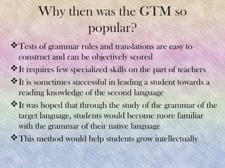Why then was the GTM so
               popular?
 Tests of grammar rules and translations are easy to
  construct and can be objectively scored
 It requires few specialized skills on the part of teachers
 It is sometimes successful in leading a student towards a
  reading knowledge of the second language
 It was hoped that through the study of the grammar of the
  target language, students would become more familiar
  with the grammar of their native language
 This method would help students grow intellectually
 