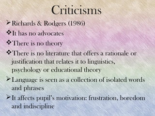 Criticisms
 Richards & Rodgers (1986)
It has no advocates
There is no theory
There is no literature that offers a rationale or
  justification that relates it to linguistics,
  psychology or educational theory
 Language is seen as a collection of isolated words
  and phrases
 It affects pupil’s motivation: frustration, boredom
  and indiscipline
 