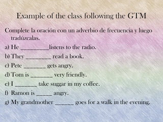 Example of the class following the GTM
Complete la oración con un adverbio de frecuencia y luego
   tradúzcalas.
a) He _________listens to the radio.
b) They ________ read a book.
c) Pete _______ gets angry.
d) Tom is _______ very friendly.
e) I _______ take suggar in my coffee.
f) Ramon is _____ angry.
g) My grandmother ______ goes for a walk in the evening.
 
